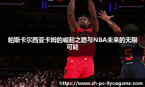 帕斯卡尔西亚卡姆的崛起之路与NBA未来的无限可能